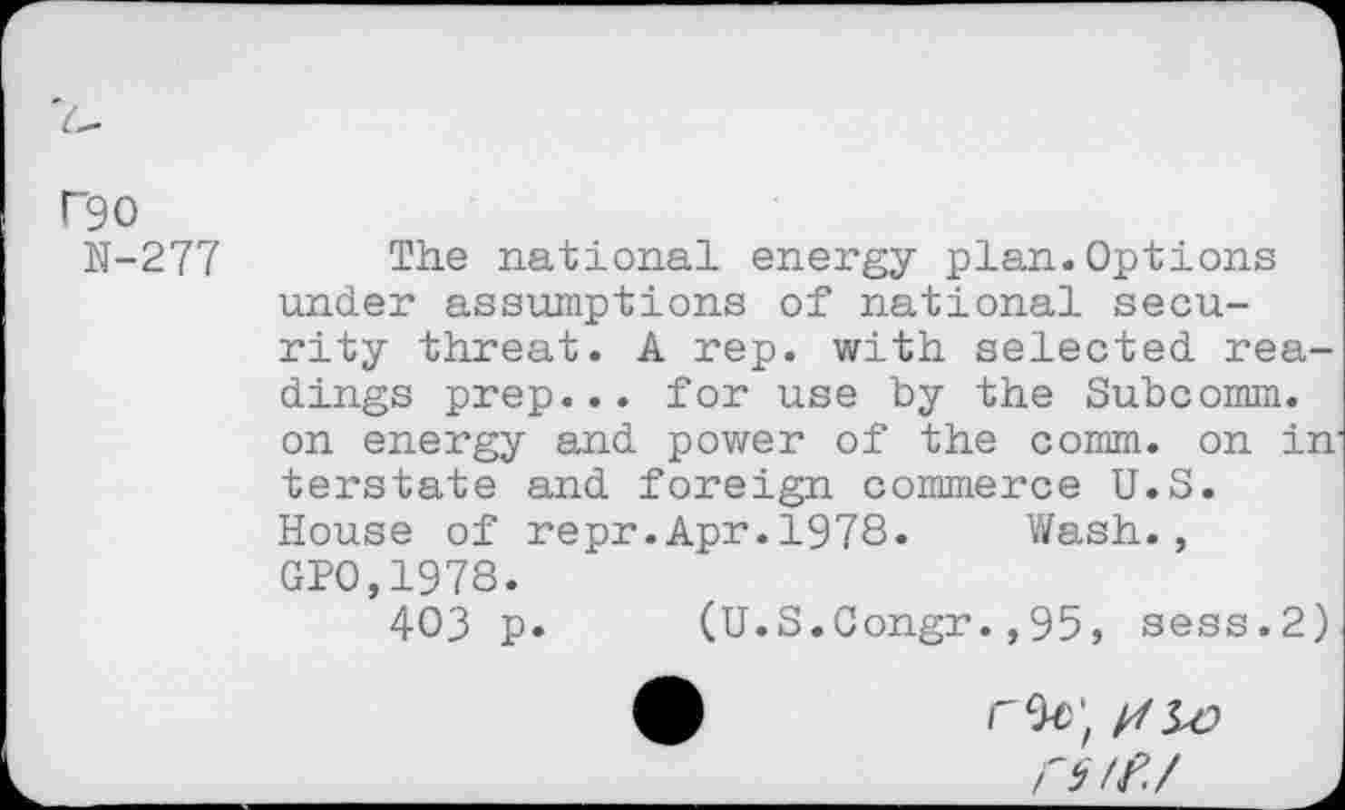 ﻿F90
N-277
The national energy plan.Options under assumptions of national security threat. A rep. with selected readings prep... for use by the Subcomm, on energy and power of the comm, on in terstate and foreign commerce U.S. House of repr.Apr.1978. Wash., GPO,1978.
403 p* (U.S.Congr.,95, sess.2)
rs/f./